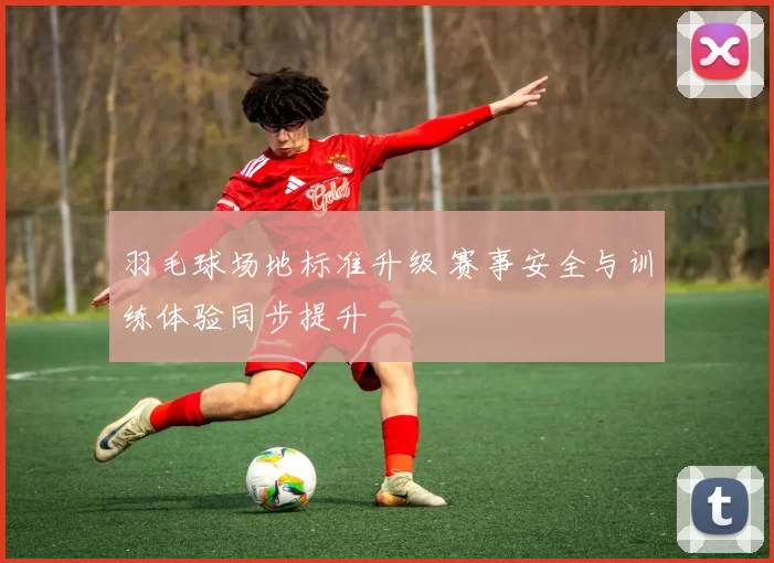 羽毛球场地标准升级 赛事安全与训练体验同步提升