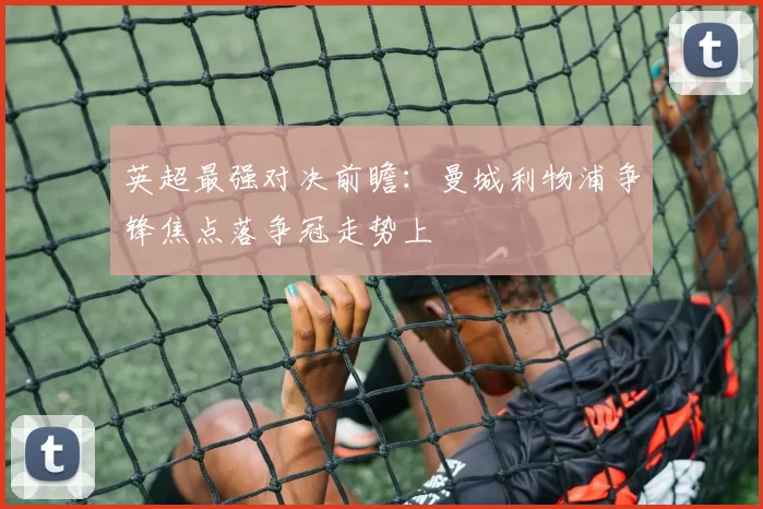 英超最强对决前瞻：曼城利物浦争锋焦点落争冠走势上