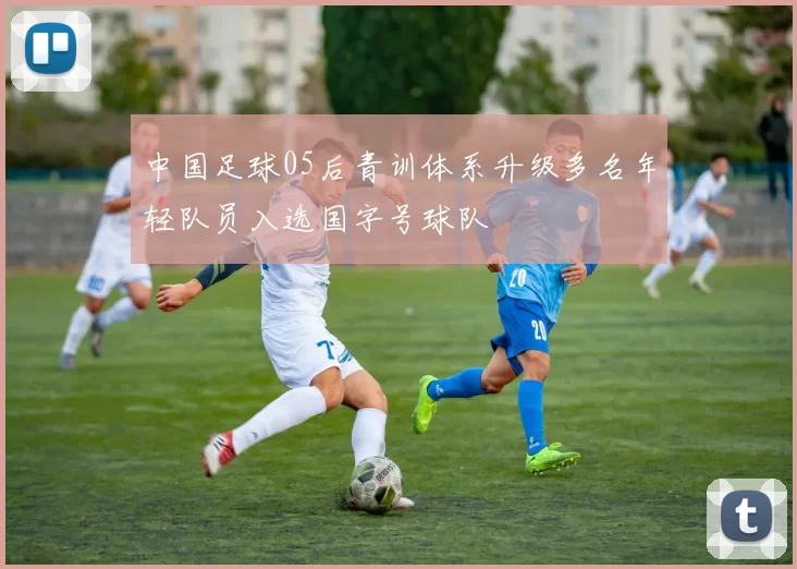中国足球05后青训体系升级多名年轻队员入选国字号球队