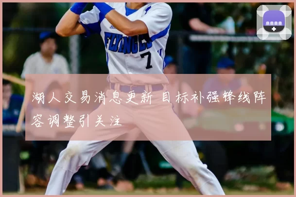 湖人交易消息更新 目标补强锋线阵容调整引关注