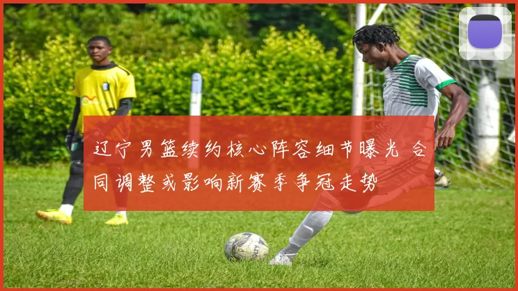 辽宁男篮续约核心阵容细节曝光 合同调整或影响新赛季争冠走势