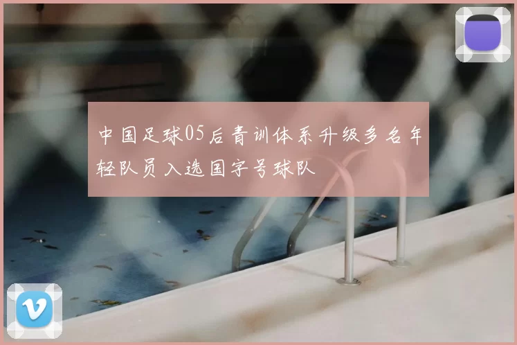 中国足球05后青训体系升级多名年轻队员入选国字号球队