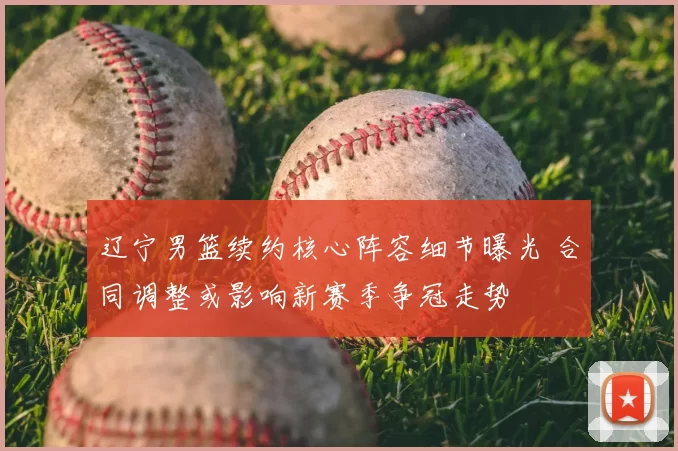 辽宁男篮续约核心阵容细节曝光 合同调整或影响新赛季争冠走势