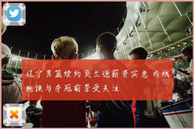 辽宁男篮续约莫兰德薪资实惠 内线轮换与夺冠前景受关注