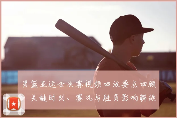 男篮亚运会决赛视频回放要点回顾：关键时刻、赛况与胜负影响解读