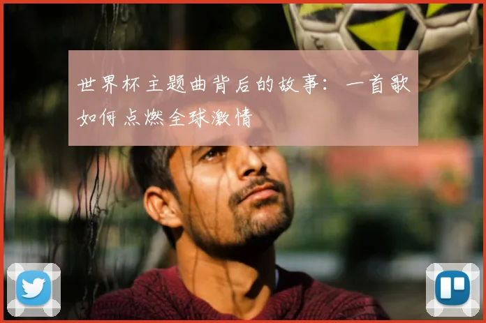 世界杯主题曲背后的故事：一首歌如何点燃全球激情