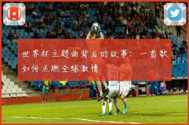 世界杯主题曲背后的故事：一首歌如何点燃全球激情