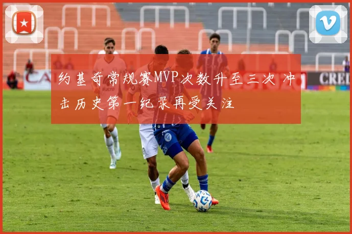 约基奇常规赛MVP次数升至三次 冲击历史第一纪录再受关注